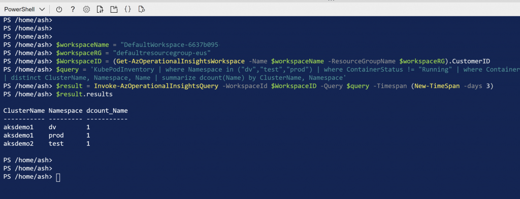 PowerShell v Q) 
PS /home/ash> 
PS /home/ash> 
PS /home/ash> 
Q 
o 
PS /home/ash> $workspaceName 
"DefaultWorkspace-6637b095 
PS / home/ash> $workspaceRG 
"defaultresourcegroup-eus" 
PS / home/ash> $WorkspaceID 
(Get-AzOperationa11nsightsWorkspace 
-Name $workspaceName -ResourceGroupName $workspaceRG) . CustomerID 
'KubePodInventory I where Namespace in ("dv" , "test" , "prod") I where ContainerStatus ! = 
"Running" I where Container 
PS / home/ash> $query 
I distinct ClusterName, Namespace, Name I summarize dcount(Name) by ClusterName, Namespace' 
PS / home/ash> $result 
Invoke-AzOperationa11nsightsQuery -Workspaceld $WorkspaceID -Query $query -Timespan (New-TimeSpan 
-days 3) 
PS / home/ash> $result.results 
ClusterName Namespace dcount_Name 
aksdemol 
aksdemol 
aksdem02 
dv 
prod 
test 
1 
1 
1 
PS / home/ash> 
PS / home/ash> 
PS /home/ash> 